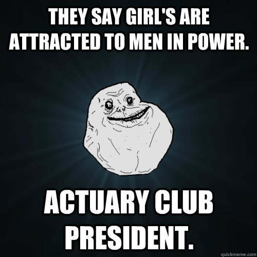 They say girl's are attracted to men in power. Actuary Club President.  Forever Alone
