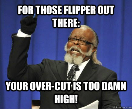 For those flipper out there: Your over-cut is too damn high!  Too Damn High
