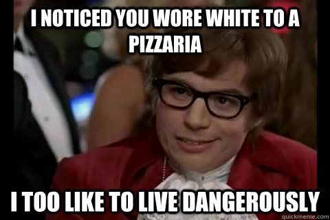 I noticed you wore white to a pizzaria i too like to live dangerously  Dangerously - Austin Powers