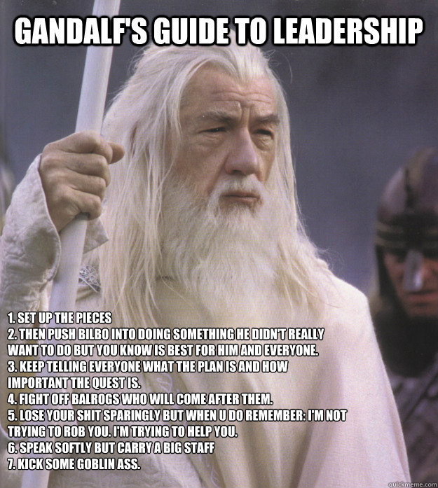 Gandalf's guide to leadership 1. Set up the pieces
2. Then push Bilbo into doing something he didn't really want to do but you know is best for him and everyone.
3. Keep telling everyone what the plan is and how important the quest is.
4. Fight off balrog - Gandalf's guide to leadership 1. Set up the pieces
2. Then push Bilbo into doing something he didn't really want to do but you know is best for him and everyone.
3. Keep telling everyone what the plan is and how important the quest is.
4. Fight off balrog  leadership gandalf