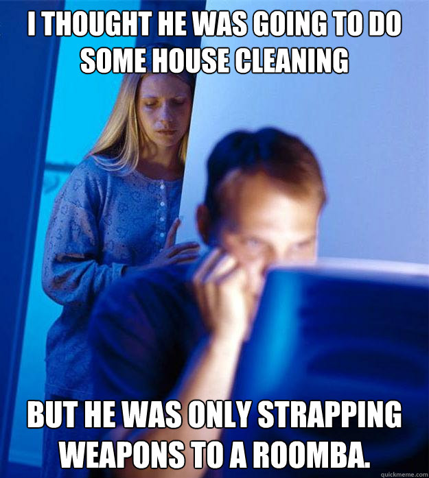 i thought he was going to do some house cleaning but he was only strapping weapons to a Roomba.   Redditors Wife