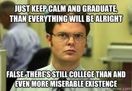 Just keep calm and graduate, than everything will be alright FALSE. There's still college than and even more miserable existence  Dwight False