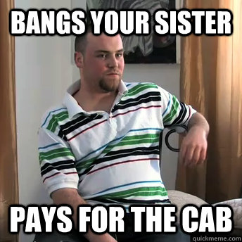 Bangs your sister Pays for the cab  Okay Guy Steve