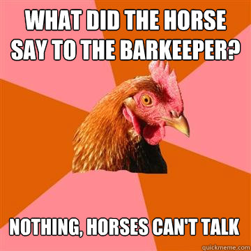 What did the horse say to the barkeeper? Nothing, horses can't talk - What did the horse say to the barkeeper? Nothing, horses can't talk  Anti-Joke Chicken