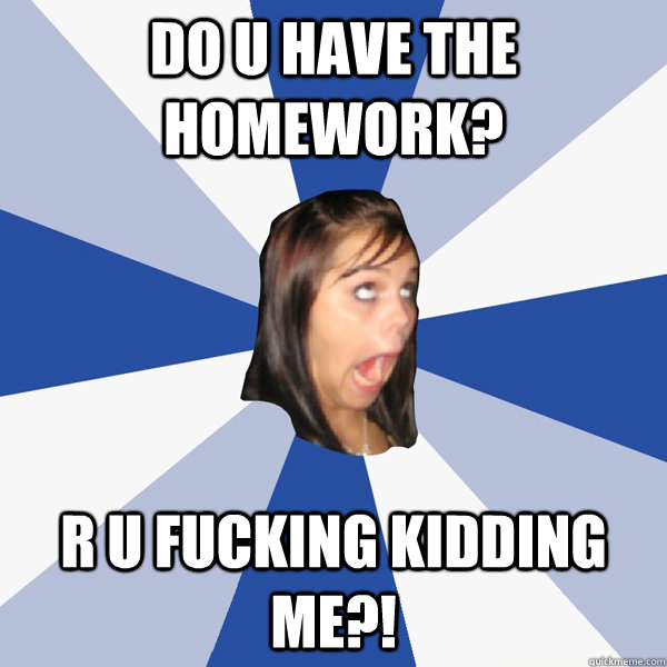 Do u have the homework? R u fucking kidding me?!  Annoying Facebook Girl