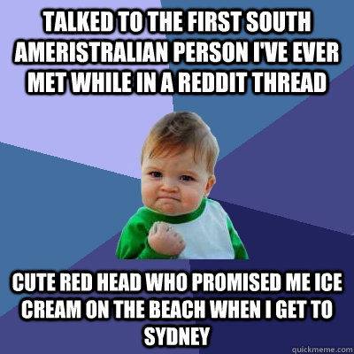 Talked to the first south ameristralian person i've ever met while in a reddit thread cute red head who promised me ice cream on the beach when i get to sydney - Talked to the first south ameristralian person i've ever met while in a reddit thread cute red head who promised me ice cream on the beach when i get to sydney  Success Kid