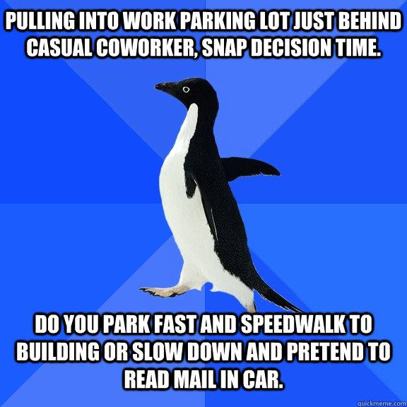 Pulling into work parking lot just behind casual coworker, snap decision time. Do you park fast and speedwalk to building or slow down and pretend to read mail in car.  Socially Awkward Penguin