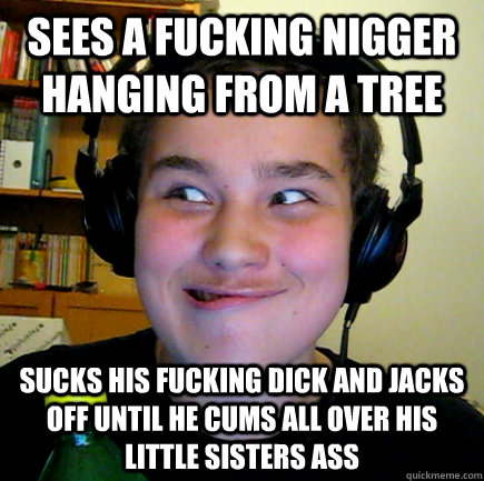 sees a fucking nigger hanging from a tree sucks his fucking dick and jacks off until he cums all over his little sisters ass  Aneragisawesome