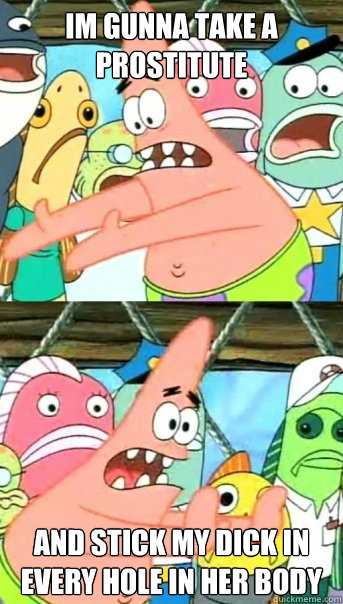 im gunna take a prostitute and stick my dick in every hole in her body  Push it somewhere else Patrick