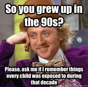 So you grew up in the 90s? Please, ask me if I remember things every child was exposed to during that decade  Condescending Wonka