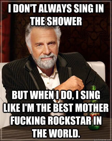 I don't always sing in the shower But when I do, I sing like i'm the best mother fucking rockstar in the world.  The Most Interesting Man In The World