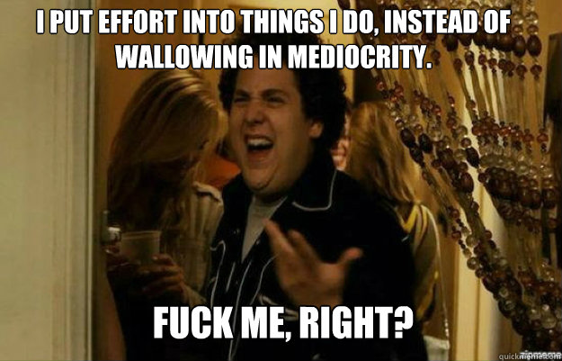 I put effort into things I do, instead of wallowing in mediocrity. FUCK ME, RIGHT?  fuck me right