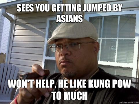Sees you getting jumped by Asians
 Won't help, he like Kung pow to much - Sees you getting jumped by Asians
 Won't help, he like Kung pow to much  Ghetto Good Guy Greg
