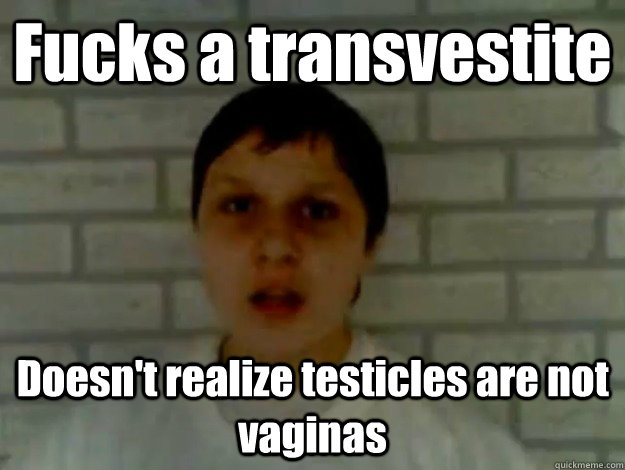 Fucks a transvestite Doesn't realize testicles are not vaginas  