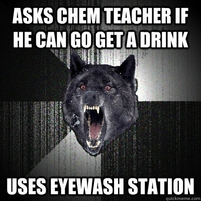 asks chem teacher if he can go get a drink uses eyewash station  Bullets - Insanity wolf