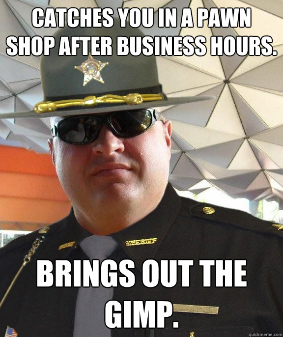 Catches you in a pawn shop after business hours. brings out the gimp.  Scumbag sheriff