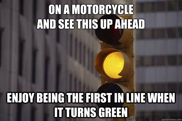 On a motorcycle 
and see this up ahead enjoy being the first in line when it turns green  - On a motorcycle 
and see this up ahead enjoy being the first in line when it turns green   yellow light