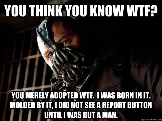 You think you know WTF? You merely adopted WTF.  I was born in it, molded by it, I did not see a report button until I was but a man.  