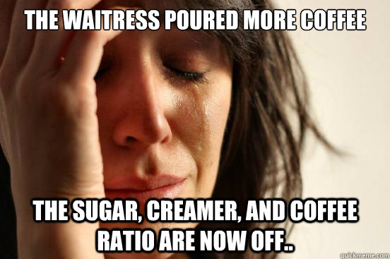 the waitress poured more coffee the sugar, creamer, and coffee ratio are now off..  First World Problems
