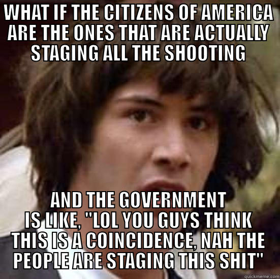 WHAT IF THE CITIZENS OF AMERICA ARE THE ONES THAT ARE ACTUALLY STAGING ALL THE SHOOTING AND THE GOVERNMENT IS LIKE, 