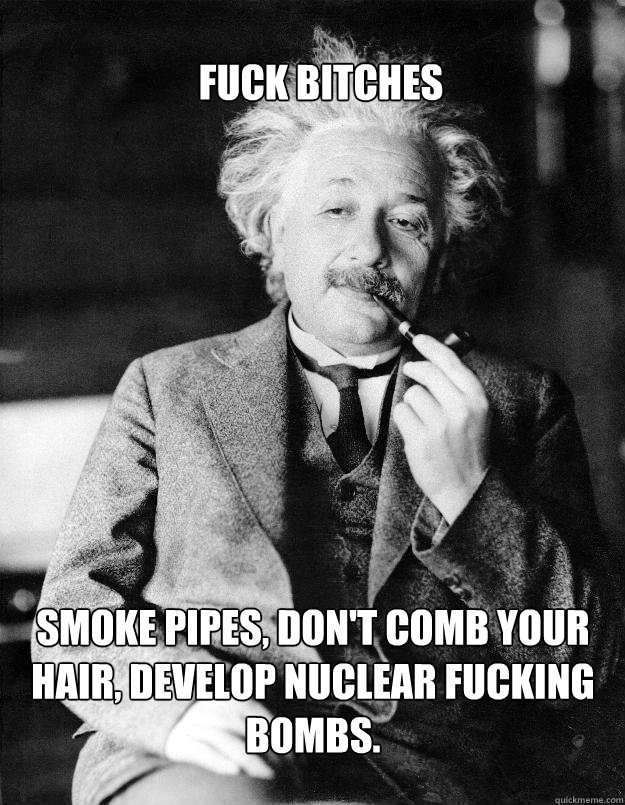 Fuck bitches smoke pipes, don't comb your hair, develop nuclear fucking bombs.  Einstein