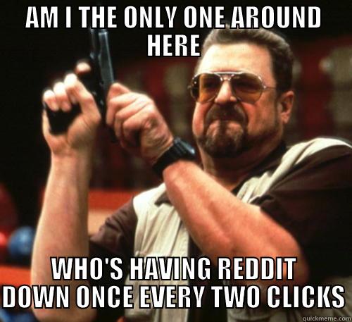 AM I THE ONLY ONE AROUND HERE WHO'S HAVING REDDIT DOWN ONCE EVERY TWO CLICKS Am I The Only One Around Here