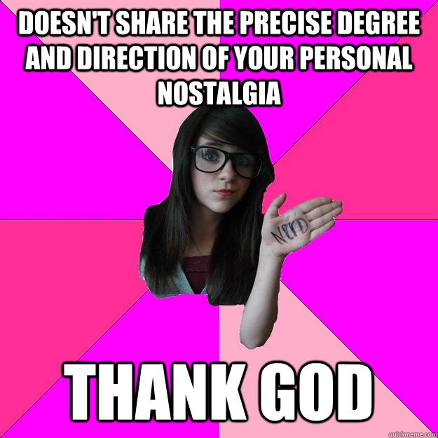 doesn't share the precise degree and direction of your personal nostalgia thank god  Idiot Nerd Girl