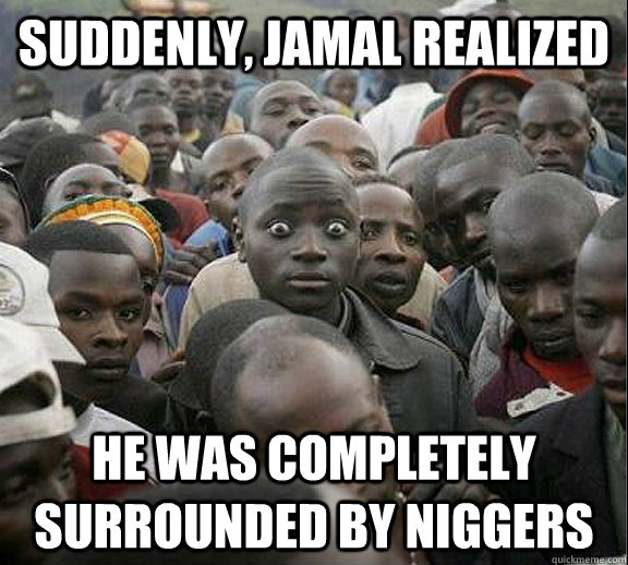 Suddenly, Jamal realized he was completely surrounded by niggers - Suddenly, Jamal realized he was completely surrounded by niggers  Sudden Realization Jamal