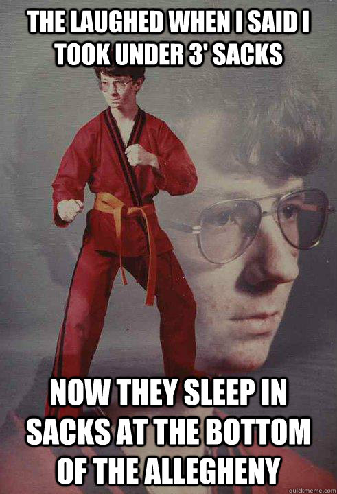 The laughed when I said I took under 3' sacks Now they sleep in sacks at the bottom of the Allegheny  Karate Kyle