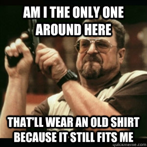 Am i the only one around here that'll wear an old shirt because it still fits me  