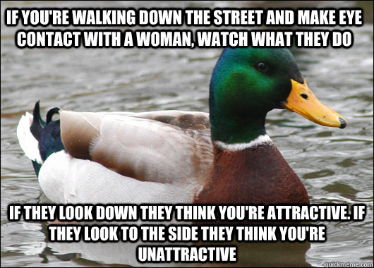 If you're walking down the street and make eye contact with a woman, watch what they do If they look down they think you're attractive. If they look to the side they think you're unattractive  Actual Advice Mallard