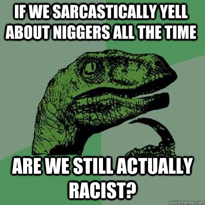 if we sarcastically yell about niggers all the time are we still actually racist? - if we sarcastically yell about niggers all the time are we still actually racist?  Misc
