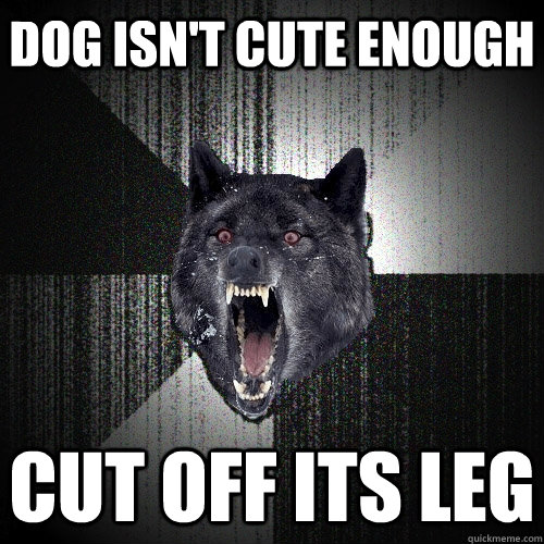 dog isn't cute enough Cut off its leg  Insanity Wolf