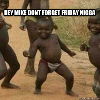 hey mike dont forget friday nigga    Its friday niggas