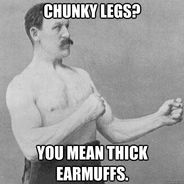 Chunky Legs? you mean thick earmuffs.  overly manly man