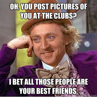 Oh, You post pictures of you at the clubs? I bet all those people are your best friends.  Condescending Wonka