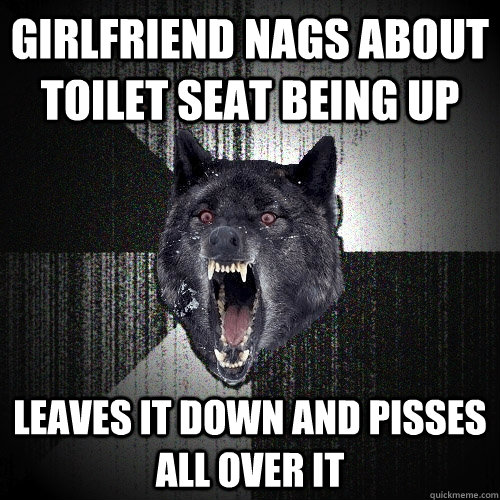 girlfriend nags about toilet seat being up leaves it down and pisses all over it  Insanity Wolf