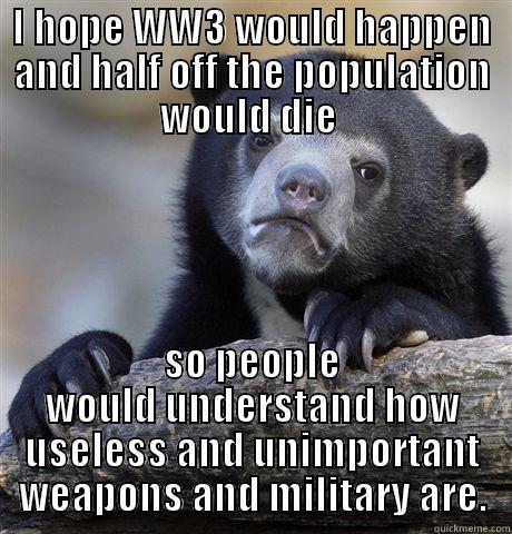 I HOPE WW3 WOULD HAPPEN AND HALF OFF THE POPULATION WOULD DIE  SO PEOPLE WOULD UNDERSTAND HOW USELESS AND UNIMPORTANT WEAPONS AND MILITARY ARE. Confession Bear
