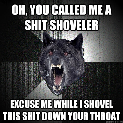 Oh, you called me a shit shoveler  excuse me while i shovel this shit down your throat  Insanity Wolf