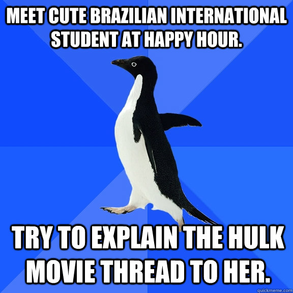Meet cute Brazilian international student at happy hour. Try to explain the Hulk movie thread to her.  Socially Awkward Penguin