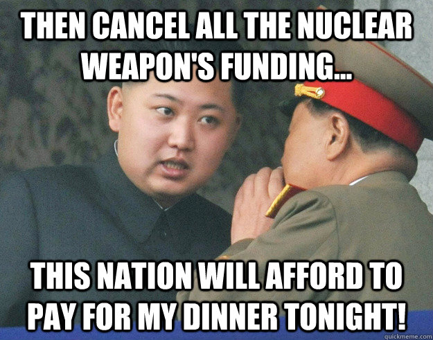 then cancel all the nuclear weapon's funding... this nation will afford to pay for my dinner tonight! - then cancel all the nuclear weapon's funding... this nation will afford to pay for my dinner tonight!  Hungry Kim Jong Un