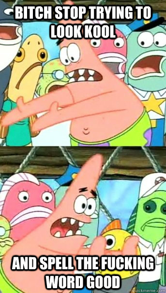 bitch stop trying to look kool and spell the fucking word good  Push it somewhere else Patrick