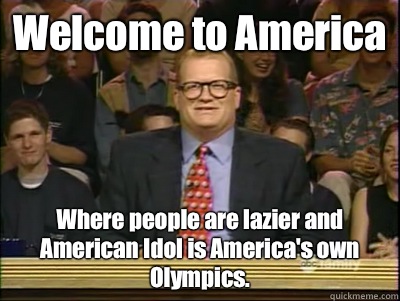 Welcome to America Where people are lazier and American Idol is America's own Olympics.  Its time to play drew carey