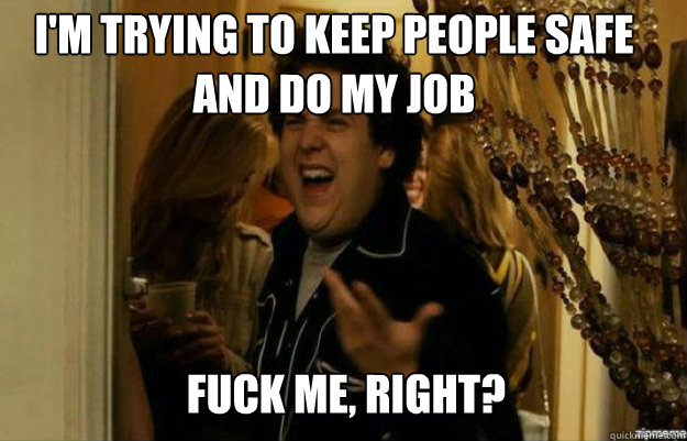 I'm trying to keep people safe and do my job FUCK ME, RIGHT?  fuck me right