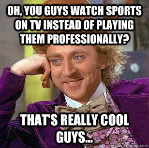 Oh, you guys watch sports on tv instead of playing them professionally? That's really cool guys...  Condescending Wonka