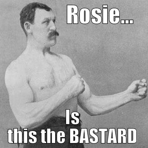              ROSIE... IS THIS THE BASTARD overly manly man