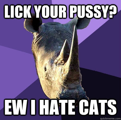 Lick your pussy? ew I hate cats  Sexually Oblivious Rhino