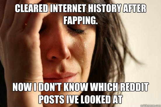 Cleared internet history after fapping.  Now i don't know which reddit posts ive looked at   First World Problems