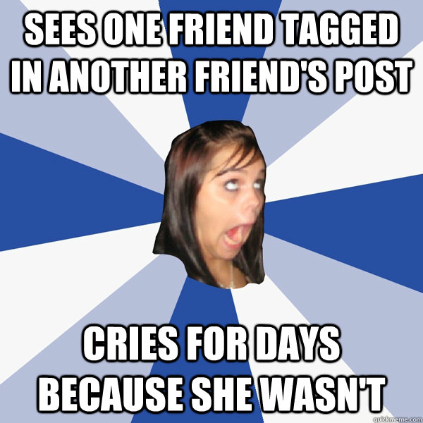 Sees one friend tagged in another friend's post cries for days because she wasn't  Annoying Facebook Girl