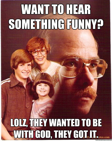 want to hear something funny? lolz, they wanted to be with god, they got it.  Vengeance Dad